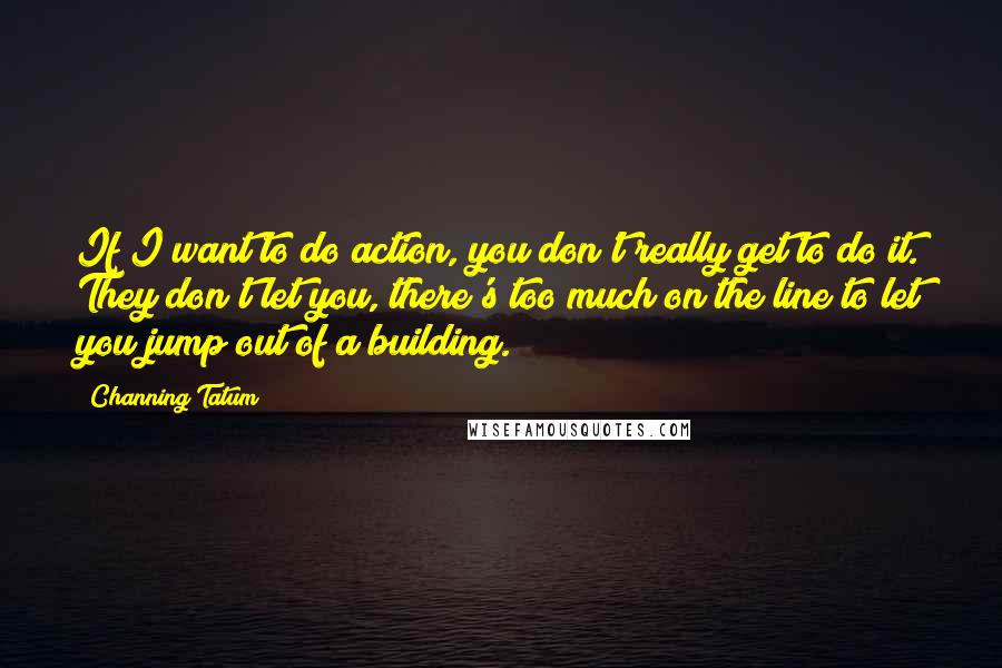 Channing Tatum quotes: If I want to do action, you don't really get to do it. They don't let you, there's too much on the line to let you jump out of a Channing Tatum quotes: If I want to do action, you don't really get to do it. They don't let you, there's too much on the line to let you jump out of a