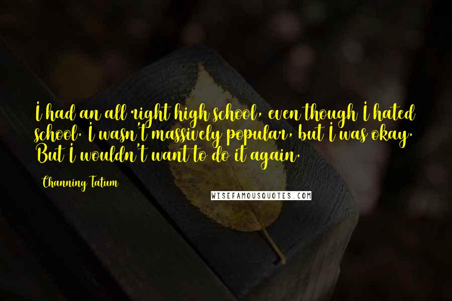 Channing Tatum quotes: I had an all right high school, even though I hated school. I wasn't massively popular, but I was okay. But I wouldn't want to do it again. Channing Tatum quotes: I had an all right high school, even though I hated school. I wasn't massively popular, but I was okay. But I wouldn't want to do it again.