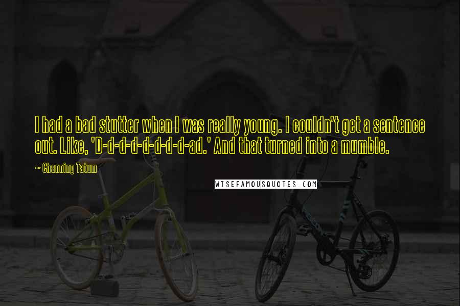 Channing Tatum quotes: I had a bad stutter when I was really young. I couldn't get a sentence out. Like, 'D-d-d-d-d-d-d-d-ad.' And that turned into a mumble. Channing Tatum quotes: I had a bad stutter when I was really young. I couldn't get a sentence out. Like, 'D-d-d-d-d-d-d-d-ad.' And that turned into a mumble.