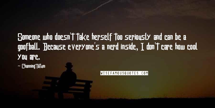 Channing Tatum quotes: Someone who doesn't take herself too seriously and can be a goofball. Because everyone's a nerd inside, I don't care how cool you are. Channing Tatum quotes: Someone who doesn't take herself too seriously and can be a goofball. Because everyone's a nerd inside, I don't care how cool you are.