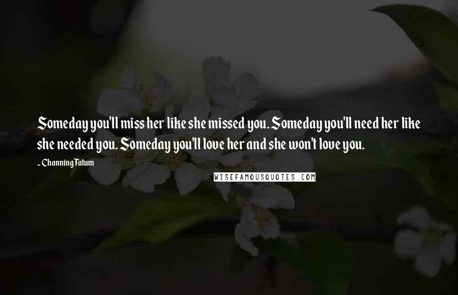 Channing Tatum quotes: Someday you'll miss her like she missed you. Someday you'll need her like she needed you. Someday you'll love her and she won't love you. Channing Tatum quotes: Someday you'll miss her like she missed you. Someday you'll need her like she needed you. Someday you'll love her and she won't love you.