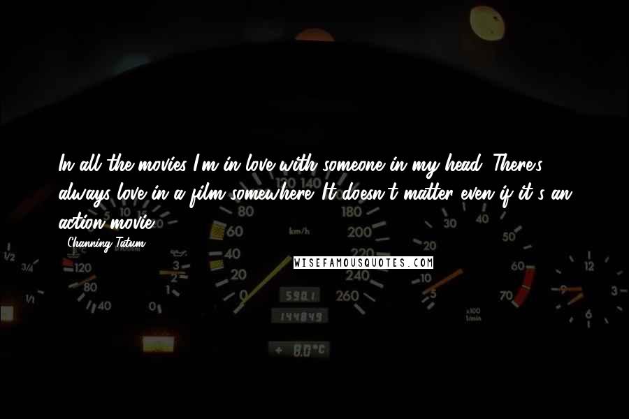 Channing Tatum quotes: In all the movies I'm in love with someone in my head. There's always love in a film somewhere. It doesn't matter even if it's an action movie. Channing Tatum quotes: In all the movies I'm in love with someone in my head. There's always love in a film somewhere. It doesn't matter even if it's an action movie.