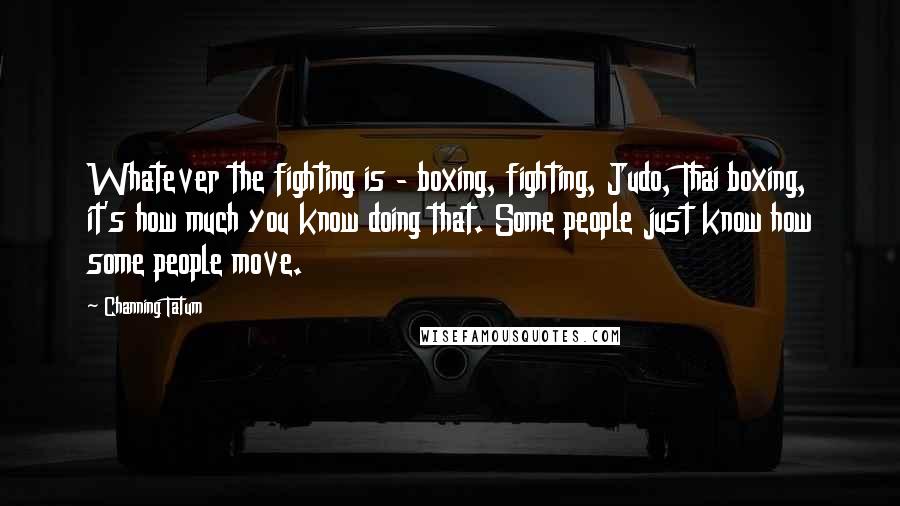 Channing Tatum quotes: Whatever the fighting is - boxing, fighting, Judo, Thai boxing, it's how much you know doing that. Some people just know how some people move. Channing Tatum quotes: Whatever the fighting is - boxing, fighting, Judo, Thai boxing, it's how much you know doing that. Some people just know how some people move.