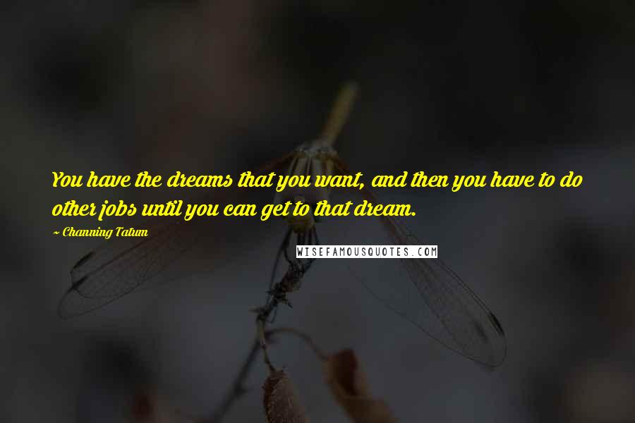 Channing Tatum quotes: You have the dreams that you want, and then you have to do other jobs until you can get to that dream. Channing Tatum quotes: You have the dreams that you want, and then you have to do other jobs until you can get to that dream.