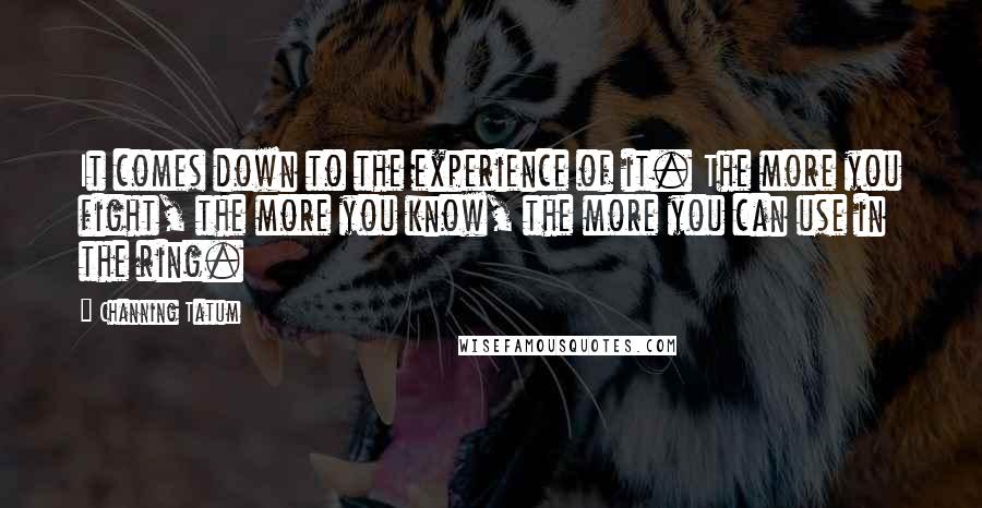 Channing Tatum quotes: It comes down to the experience of it. The more you fight, the more you know, the more you can use in the ring. Channing Tatum quotes: It comes down to the experience of it. The more you fight, the more you know, the more you can use in the ring.