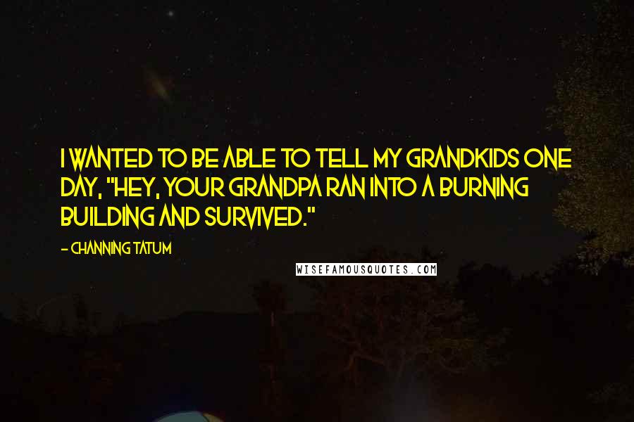 Channing Tatum quotes: I wanted to be able to tell my grandkids one day, "Hey, your grandpa ran into a burning building and survived." Channing Tatum quotes: I wanted to be able to tell my grandkids one day, "Hey, your grandpa ran into a burning building and survived."