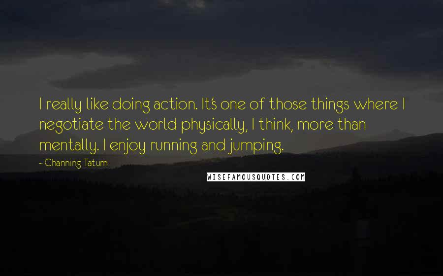Channing Tatum quotes: I really like doing action. It's one of those things where I negotiate the world physically, I think, more than mentally. I enjoy running and jumping. Channing Tatum quotes: I really like doing action. It's one of those things where I negotiate the world physically, I think, more than mentally. I enjoy running and jumping.