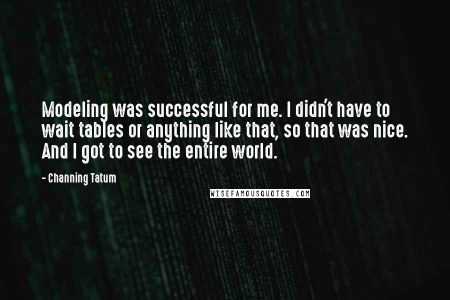 Channing Tatum quotes: Modeling was successful for me. I didn't have to wait tables or anything like that, so that was nice. And I got to see the entire world. Channing Tatum quotes: Modeling was successful for me. I didn't have to wait tables or anything like that, so that was nice. And I got to see the entire world.