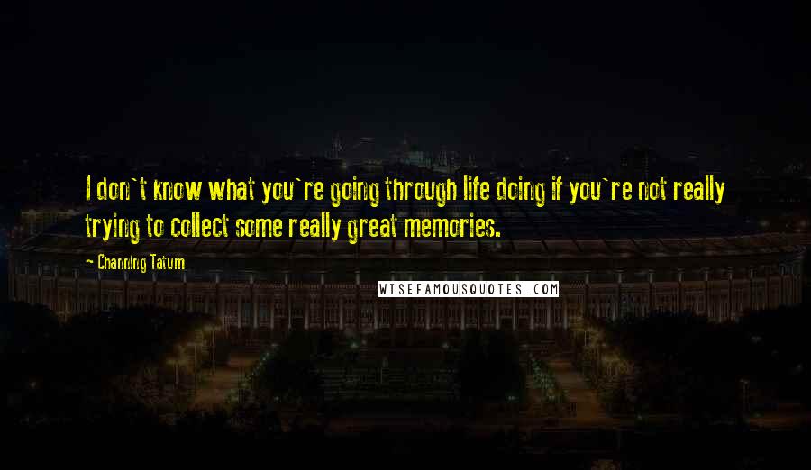Channing Tatum quotes: I don't know what you're going through life doing if you're not really trying to collect some really great memories. Channing Tatum quotes: I don't know what you're going through life doing if you're not really trying to collect some really great memories.