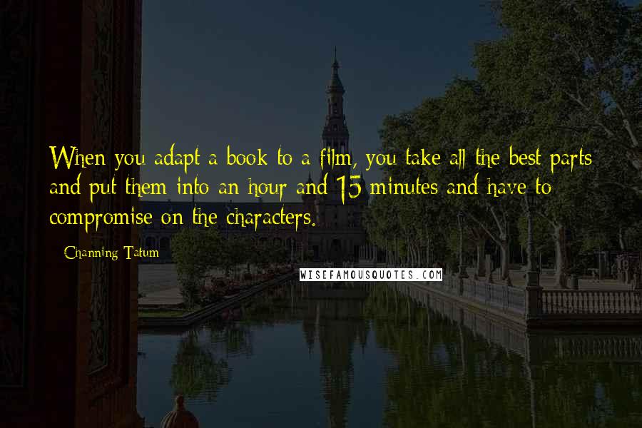 Channing Tatum quotes: When you adapt a book to a film, you take all the best parts and put them into an hour and 15 minutes and have to compromise on the characters. Channing Tatum quotes: When you adapt a book to a film, you take all the best parts and put them into an hour and 15 minutes and have to compromise on the characters.