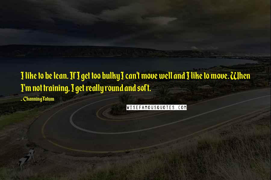 Channing Tatum quotes: I like to be lean. If I get too bulky I can't move well and I like to move. When I'm not training, I get really round and soft. Channing Tatum quotes: I like to be lean. If I get too bulky I can't move well and I like to move. When I'm not training, I get really round and soft.