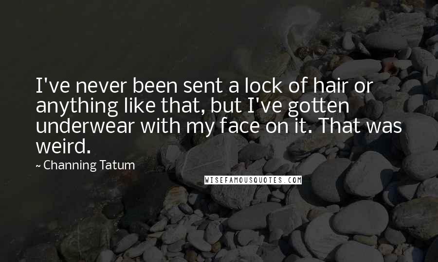 Channing Tatum quotes: I've never been sent a lock of hair or anything like that, but I've gotten underwear with my face on it. That was weird. Channing Tatum quotes: I've never been sent a lock of hair or anything like that, but I've gotten underwear with my face on it. That was weird.