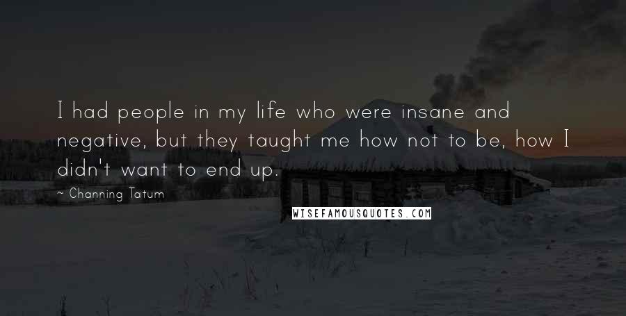 Channing Tatum quotes: I had people in my life who were insane and negative, but they taught me how not to be, how I didn't want to end up. Channing Tatum quotes: I had people in my life who were insane and negative, but they taught me how not to be, how I didn't want to end up.