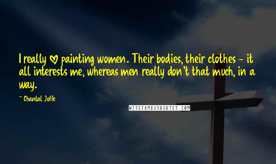 Chantal Joffe quotes: I really love painting women. Their bodies, their clothes - it all interests me, whereas men really don't that much, in a way. Chantal Joffe quotes: I really love painting women. Their bodies, their clothes - it all interests me, whereas men really don't that much, in a way.