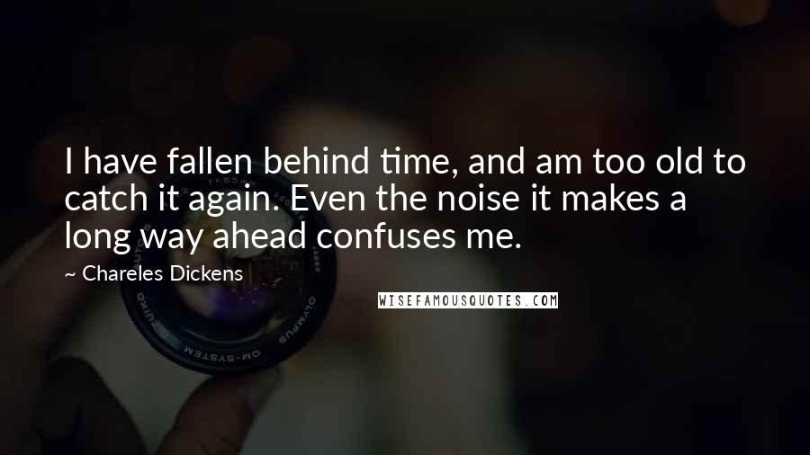 Chareles Dickens quotes: I have fallen behind time, and am too old to catch it again. Even the noise it makes a long way ahead confuses me.