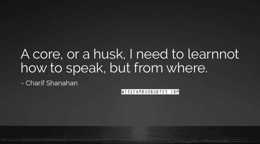 Charif Shanahan quotes: A core, or a husk, I need to learnnot how to speak, but from where.