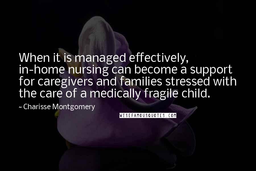 Charisse Montgomery quotes: When it is managed effectively, in-home nursing can become a support for caregivers and families stressed with the care of a medically fragile child. Charisse Montgomery quotes: When it is managed effectively, in-home nursing can become a support for caregivers and families stressed with the care of a medically fragile child.