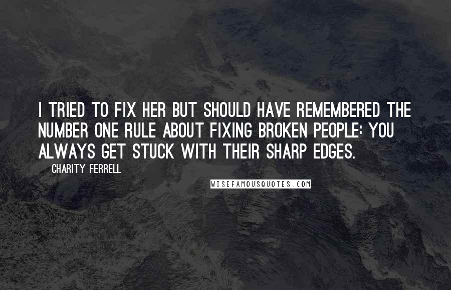Charity Ferrell quotes: I tried to fix her but should have remembered the number one rule about fixing broken people: you always get stuck with their sharp edges. Charity Ferrell quotes: I tried to fix her but should have remembered the number one rule about fixing broken people: you always get stuck with their sharp edges.
