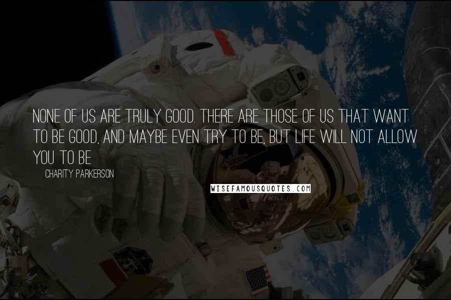 Charity Parkerson quotes: None of us are truly good. There are those of us that want to be good, and maybe even try to be, but life will not allow you to be Charity Parkerson quotes: None of us are truly good. There are those of us that want to be good, and maybe even try to be, but life will not allow you to be