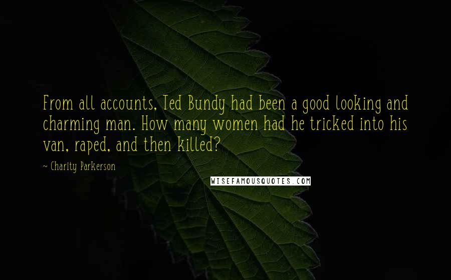 Charity Parkerson quotes: From all accounts, Ted Bundy had been a good looking and charming man. How many women had he tricked into his van, raped, and then killed? Charity Parkerson quotes: From all accounts, Ted Bundy had been a good looking and charming man. How many women had he tricked into his van, raped, and then killed?
