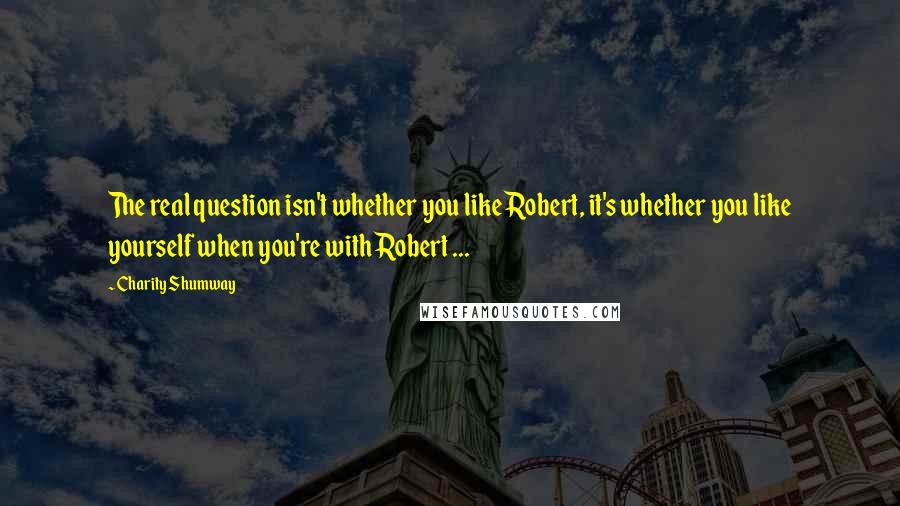 Charity Shumway quotes: The real question isn't whether you like Robert, it's whether you like yourself when you're with Robert ...