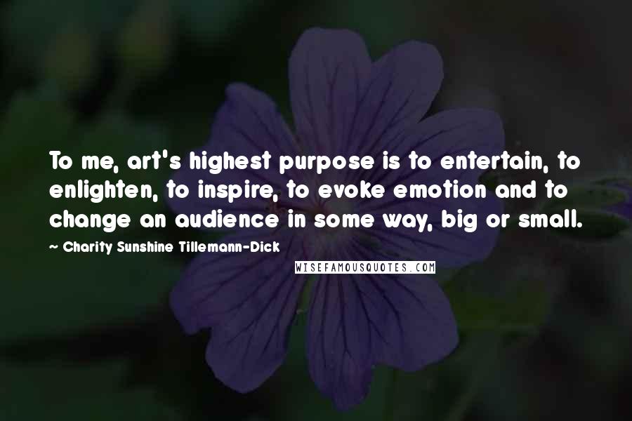 Charity Sunshine Tillemann-Dick quotes: To me, art's highest purpose is to entertain, to enlighten, to inspire, to evoke emotion and to change an audience in some way, big or small. Charity Sunshine Tillemann-Dick quotes: To me, art's highest purpose is to entertain, to enlighten, to inspire, to evoke emotion and to change an audience in some way, big or small.