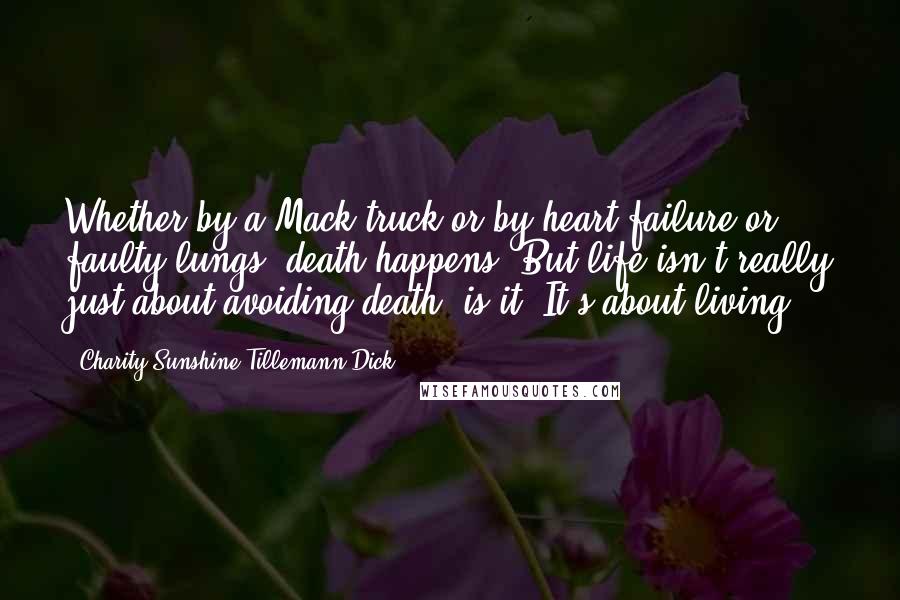 Charity Sunshine Tillemann-Dick quotes: Whether by a Mack truck or by heart failure or faulty lungs, death happens. But life isn't really just about avoiding death, is it? It's about living. Charity Sunshine Tillemann-Dick quotes: Whether by a Mack truck or by heart failure or faulty lungs, death happens. But life isn't really just about avoiding death, is it? It's about living.