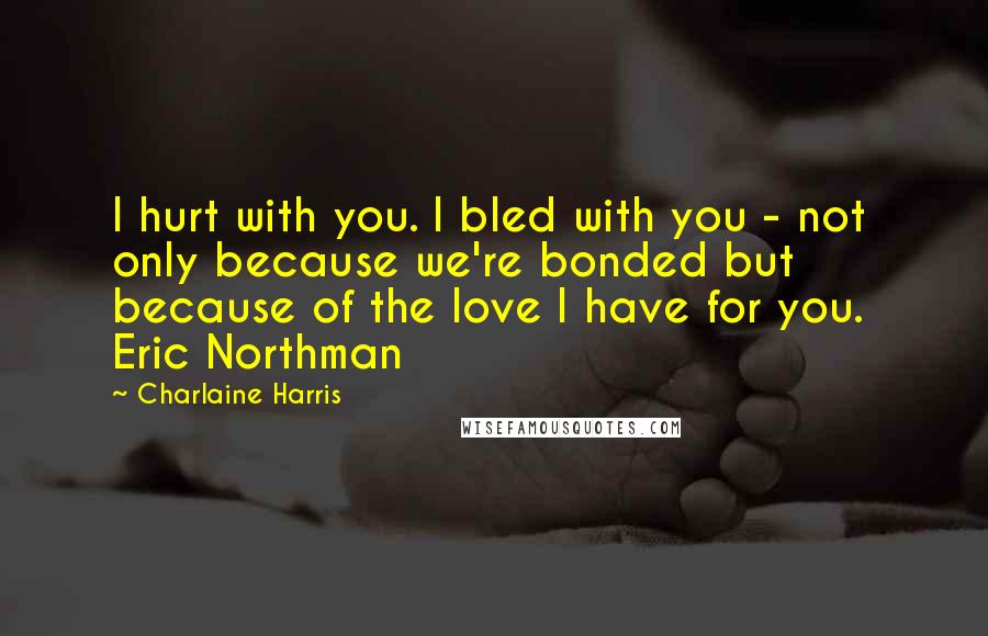 Charlaine Harris quotes: I hurt with you. I bled with you - not only because we're bonded but because of the love I have for you. Eric Northman