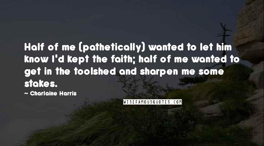 Charlaine Harris quotes: Half of me (pathetically) wanted to let him know I'd kept the faith; half of me wanted to get in the toolshed and sharpen me some stakes.