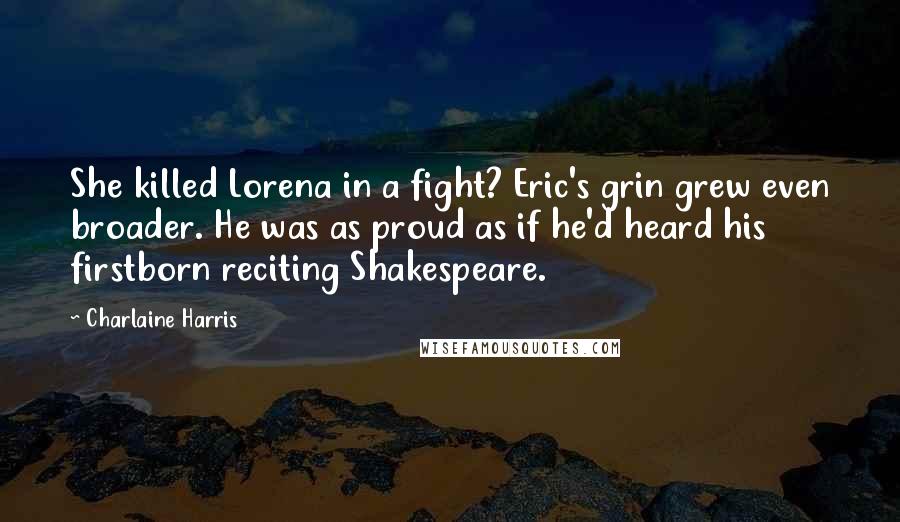 Charlaine Harris quotes: She killed Lorena in a fight? Eric's grin grew even broader. He was as proud as if he'd heard his firstborn reciting Shakespeare.