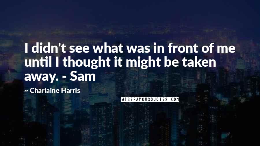 Charlaine Harris quotes: I didn't see what was in front of me until I thought it might be taken away. - Sam