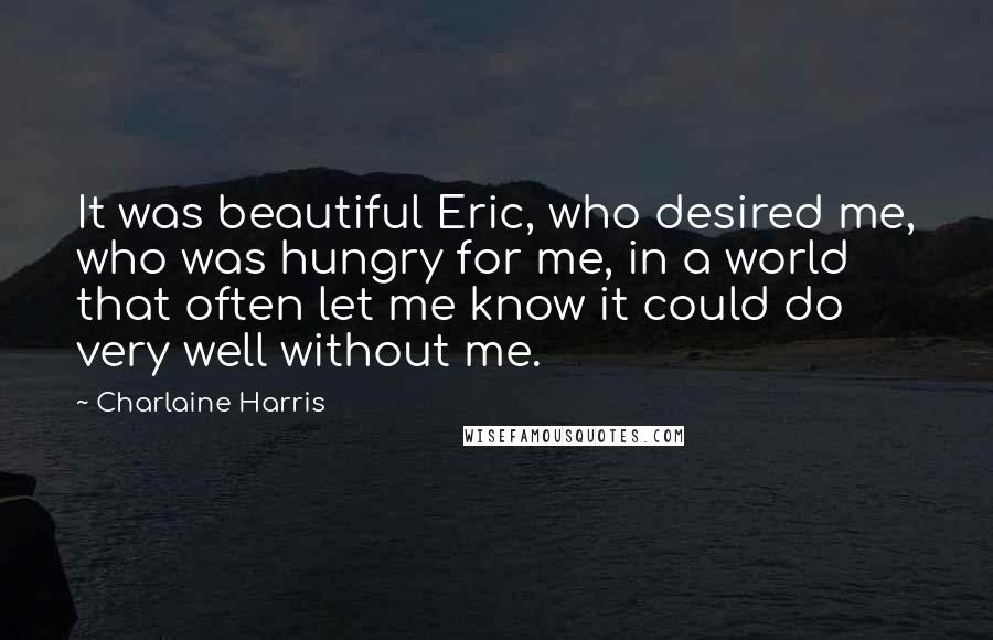 Charlaine Harris quotes: It was beautiful Eric, who desired me, who was hungry for me, in a world that often let me know it could do very well without me.