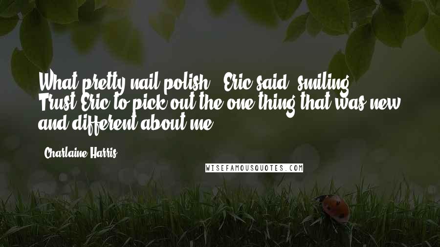 Charlaine Harris quotes: What pretty nail polish,' Eric said, smiling. [ ... ] Trust Eric to pick out the one thing that was new and different about me.