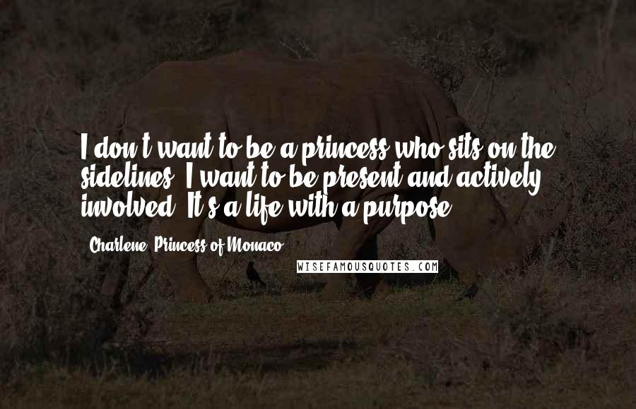 Charlene, Princess Of Monaco quotes: I don't want to be a princess who sits on the sidelines; I want to be present and actively involved. It's a life with a purpose.