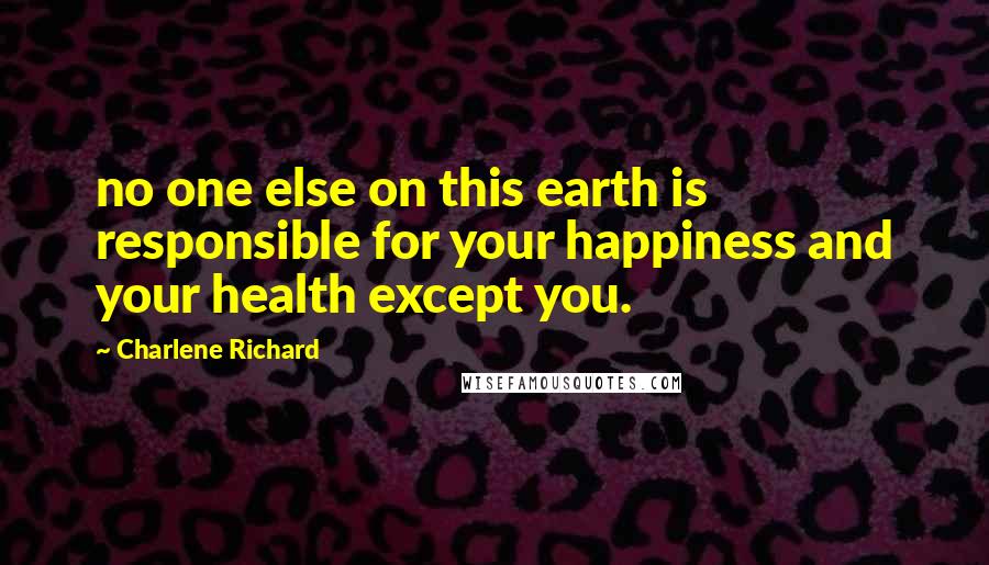 Charlene Richard quotes: no one else on this earth is responsible for your happiness and your health except you.