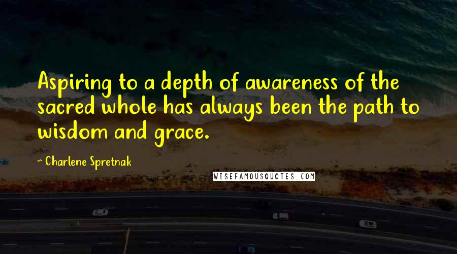 Charlene Spretnak quotes: Aspiring to a depth of awareness of the sacred whole has always been the path to wisdom and grace.