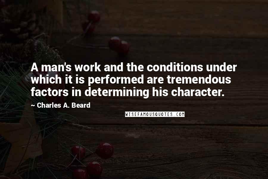 Charles A. Beard quotes: A man's work and the conditions under which it is performed are tremendous factors in determining his character.