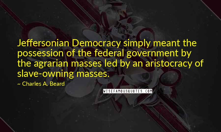 Charles A. Beard quotes: Jeffersonian Democracy simply meant the possession of the federal government by the agrarian masses led by an aristocracy of slave-owning masses.