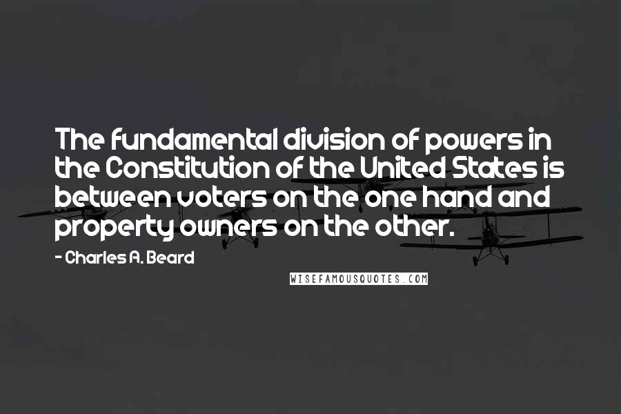 Charles A. Beard quotes: The fundamental division of powers in the Constitution of the United States is between voters on the one hand and property owners on the other.