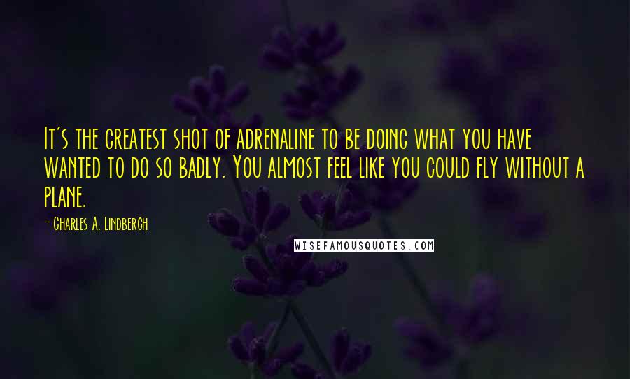 Charles A. Lindbergh quotes: It's the greatest shot of adrenaline to be doing what you have wanted to do so badly. You almost feel like you could fly without a plane.