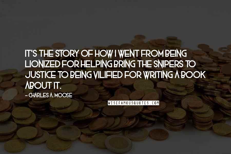 Charles A. Moose quotes: It's the story of how I went from being lionized for helping bring the snipers to justice to being vilified for writing a book about it. Charles A. Moose quotes: It's the story of how I went from being lionized for helping bring the snipers to justice to being vilified for writing a book about it.