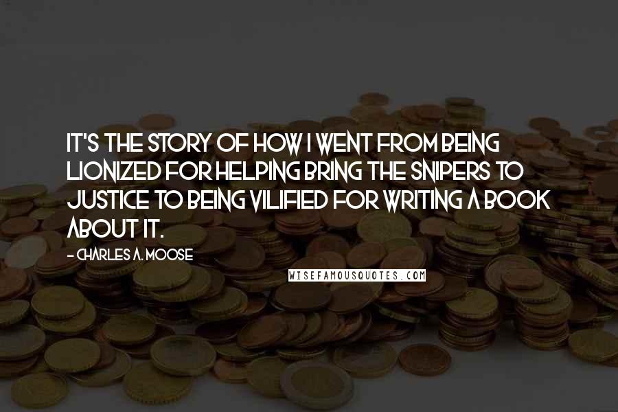 Charles A. Moose quotes: It's the story of how I went from being lionized for helping bring the snipers to justice to being vilified for writing a book about it.