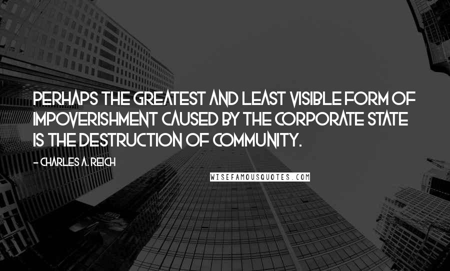 Charles A. Reich quotes: Perhaps the greatest and least visible form of impoverishment caused by the Corporate State is the destruction of community. Charles A. Reich quotes: Perhaps the greatest and least visible form of impoverishment caused by the Corporate State is the destruction of community.