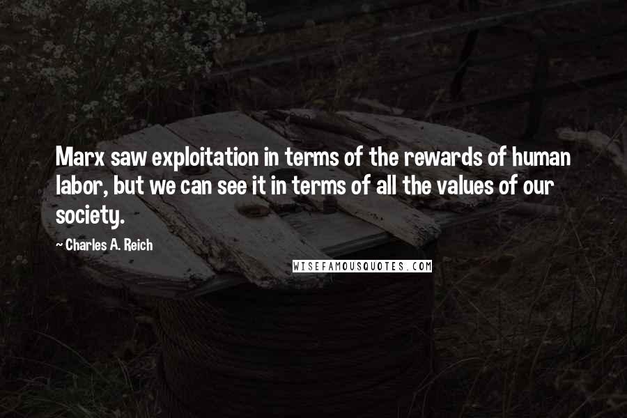 Charles A. Reich quotes: Marx saw exploitation in terms of the rewards of human labor, but we can see it in terms of all the values of our society.