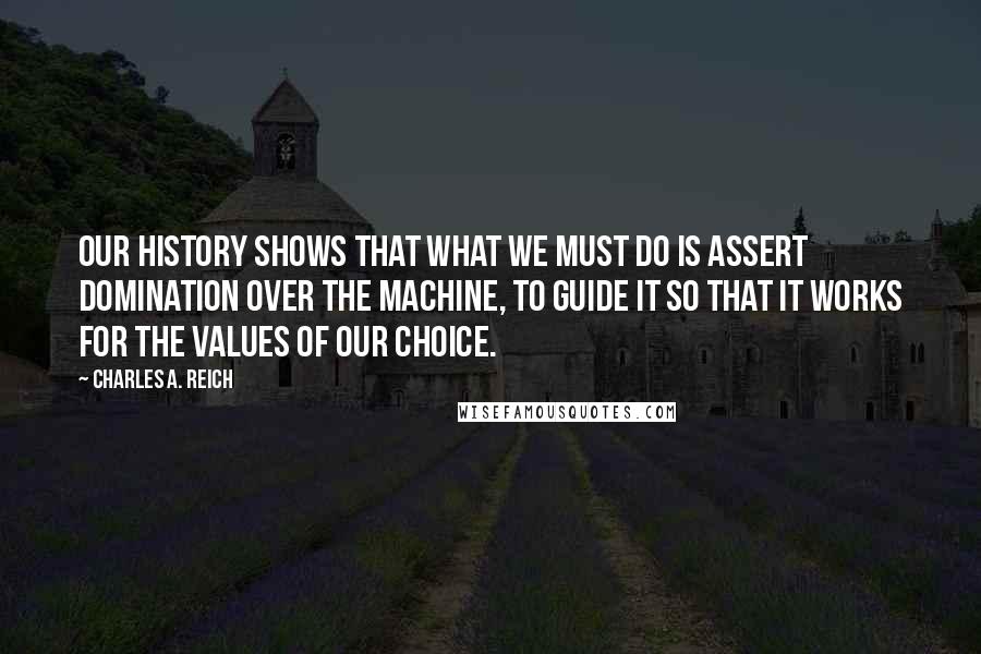 Charles A. Reich quotes: Our history shows that what we must do is assert domination over the machine, to guide it so that it works for the values of our choice.