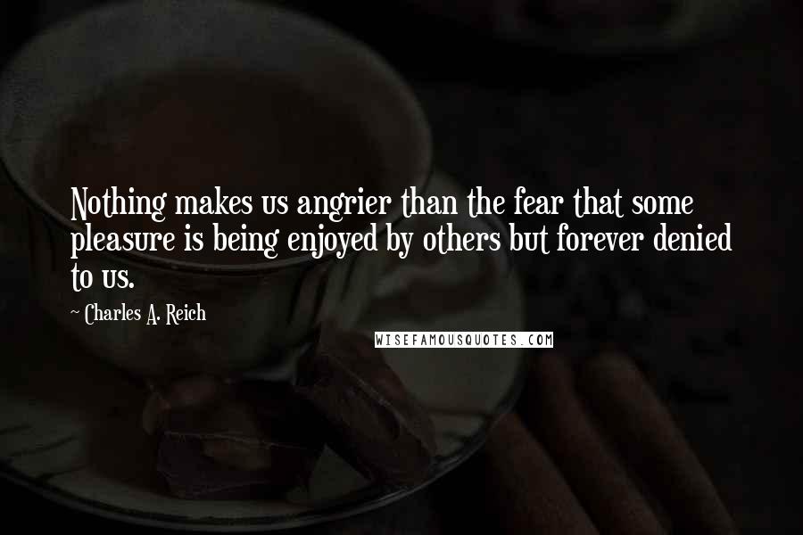 Charles A. Reich quotes: Nothing makes us angrier than the fear that some pleasure is being enjoyed by others but forever denied to us. Charles A. Reich quotes: Nothing makes us angrier than the fear that some pleasure is being enjoyed by others but forever denied to us.