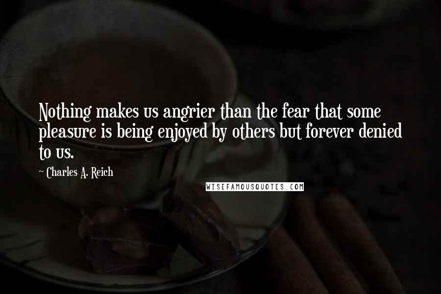 Charles A. Reich quotes: Nothing makes us angrier than the fear that some pleasure is being enjoyed by others but forever denied to us.