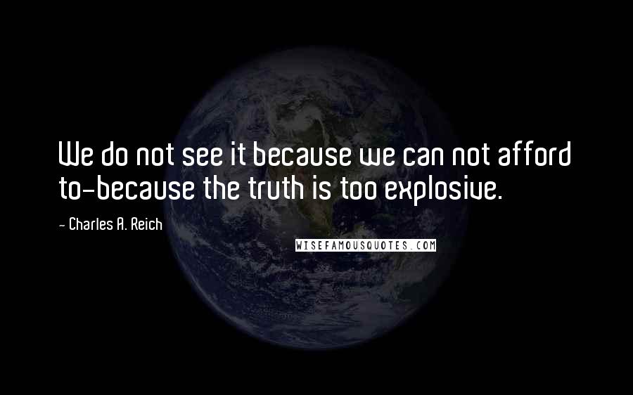 Charles A. Reich quotes: We do not see it because we can not afford to-because the truth is too explosive.