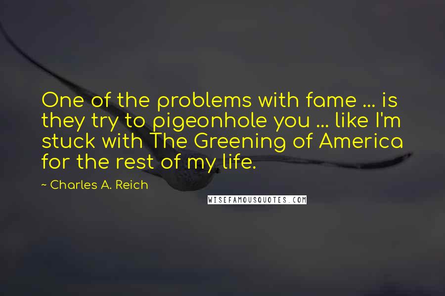 Charles A. Reich quotes: One of the problems with fame ... is they try to pigeonhole you ... like I'm stuck with The Greening of America for the rest of my life. Charles A. Reich quotes: One of the problems with fame ... is they try to pigeonhole you ... like I'm stuck with The Greening of America for the rest of my life.