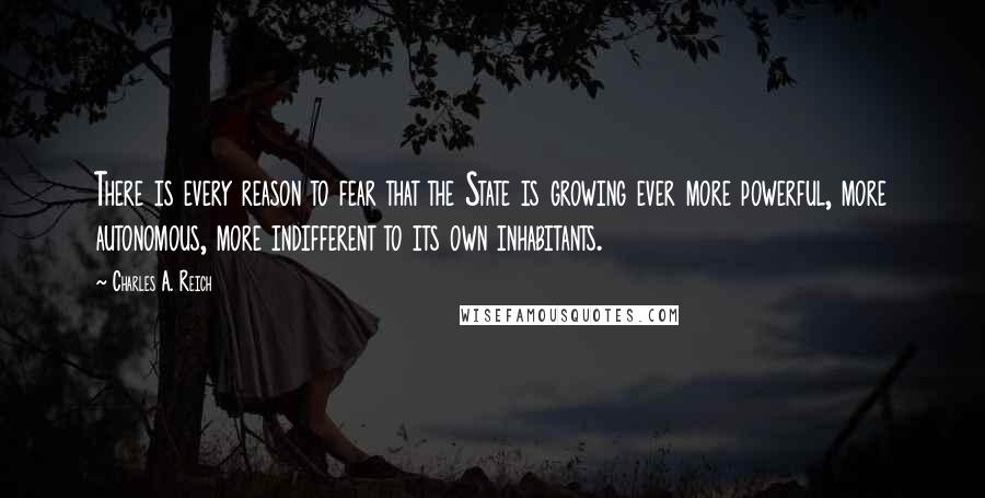Charles A. Reich quotes: There is every reason to fear that the State is growing ever more powerful, more autonomous, more indifferent to its own inhabitants. Charles A. Reich quotes: There is every reason to fear that the State is growing ever more powerful, more autonomous, more indifferent to its own inhabitants.